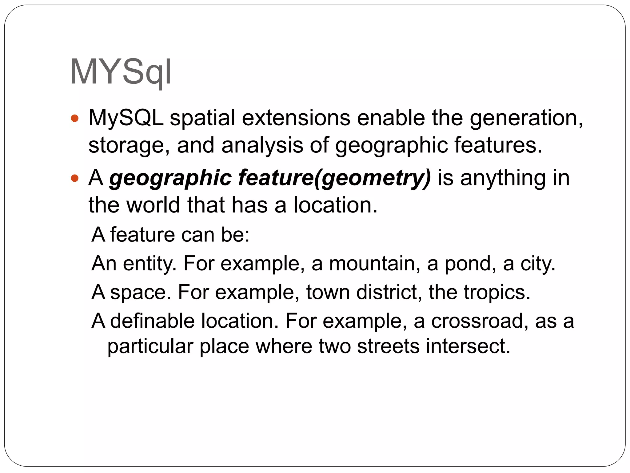 MYSql
 MySQL spatial extensions enable the generation,
storage, and analysis of geographic features.
 A geographic feature(geometry) is anything in
the world that has a location.
A feature can be:
An entity. For example, a mountain, a pond, a city.
A space. For example, town district, the tropics.
A definable location. For example, a crossroad, as a
particular place where two streets intersect.
 