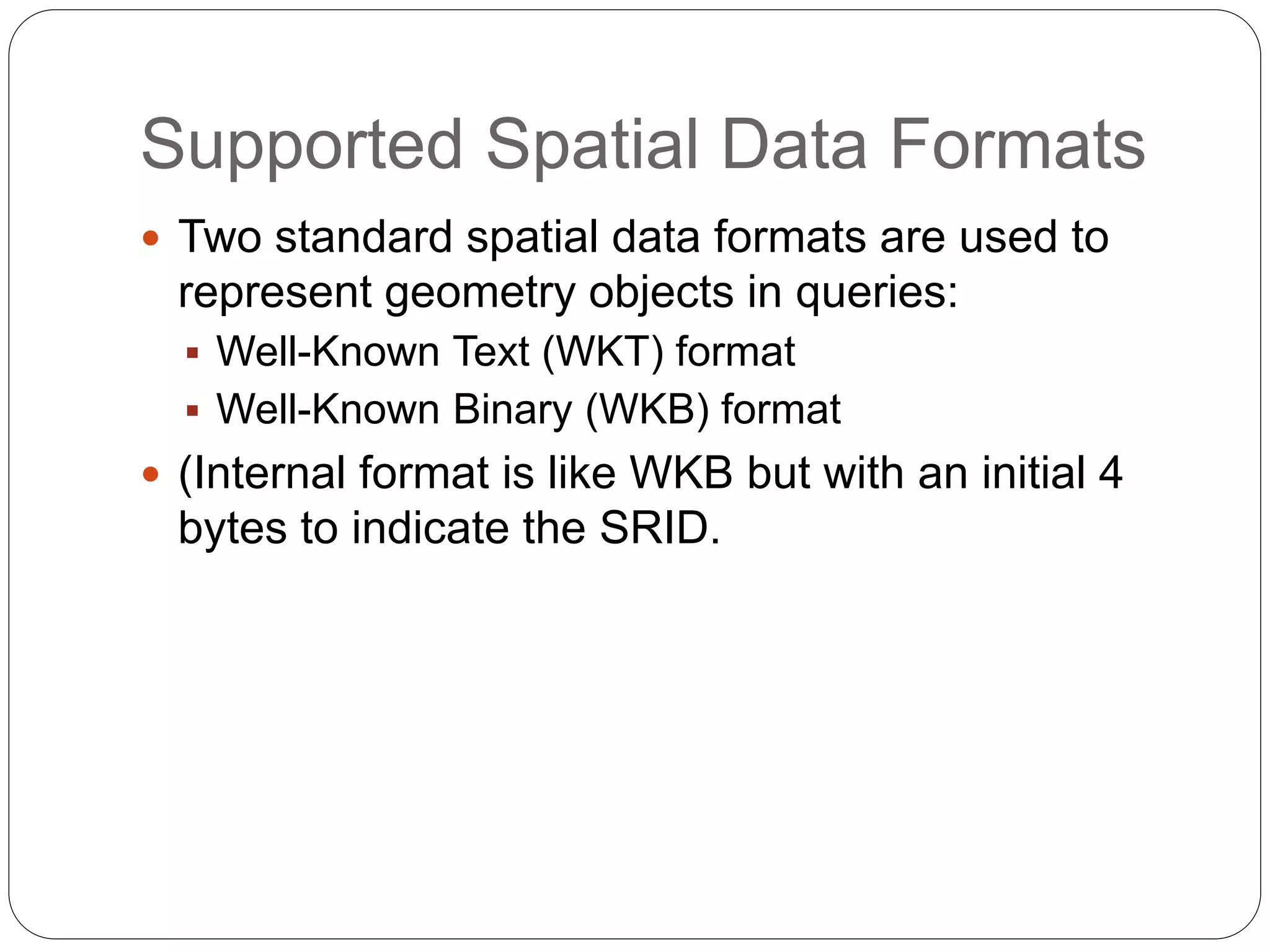 Supported Spatial Data Formats
 Two standard spatial data formats are used to
represent geometry objects in queries:
 Well-Known Text (WKT) format
 Well-Known Binary (WKB) format
 (Internal format is like WKB but with an initial 4
bytes to indicate the SRID.
 