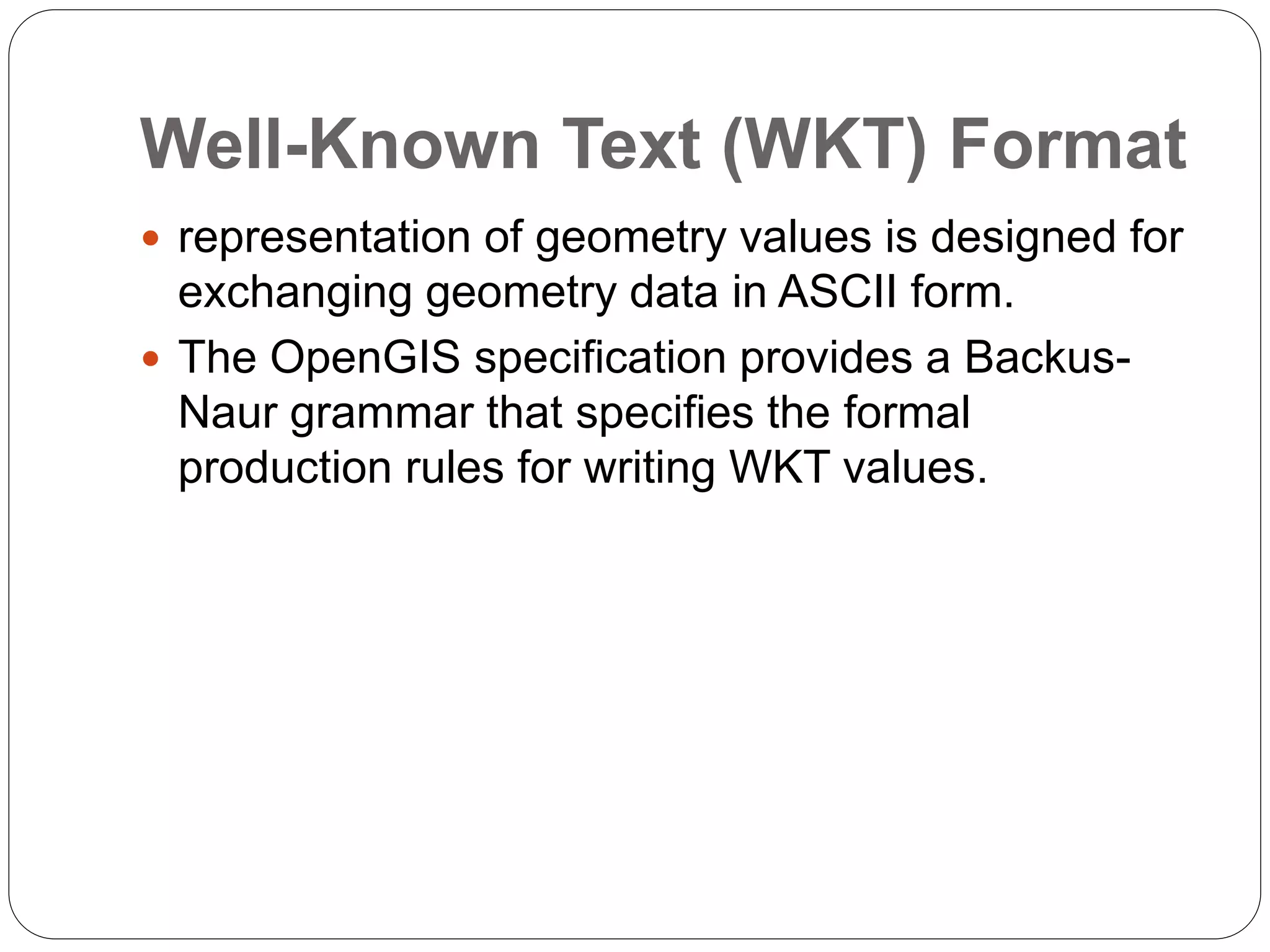 Well-Known Text (WKT) Format
 representation of geometry values is designed for
exchanging geometry data in ASCII form.
 The OpenGIS specification provides a Backus-
Naur grammar that specifies the formal
production rules for writing WKT values.
 