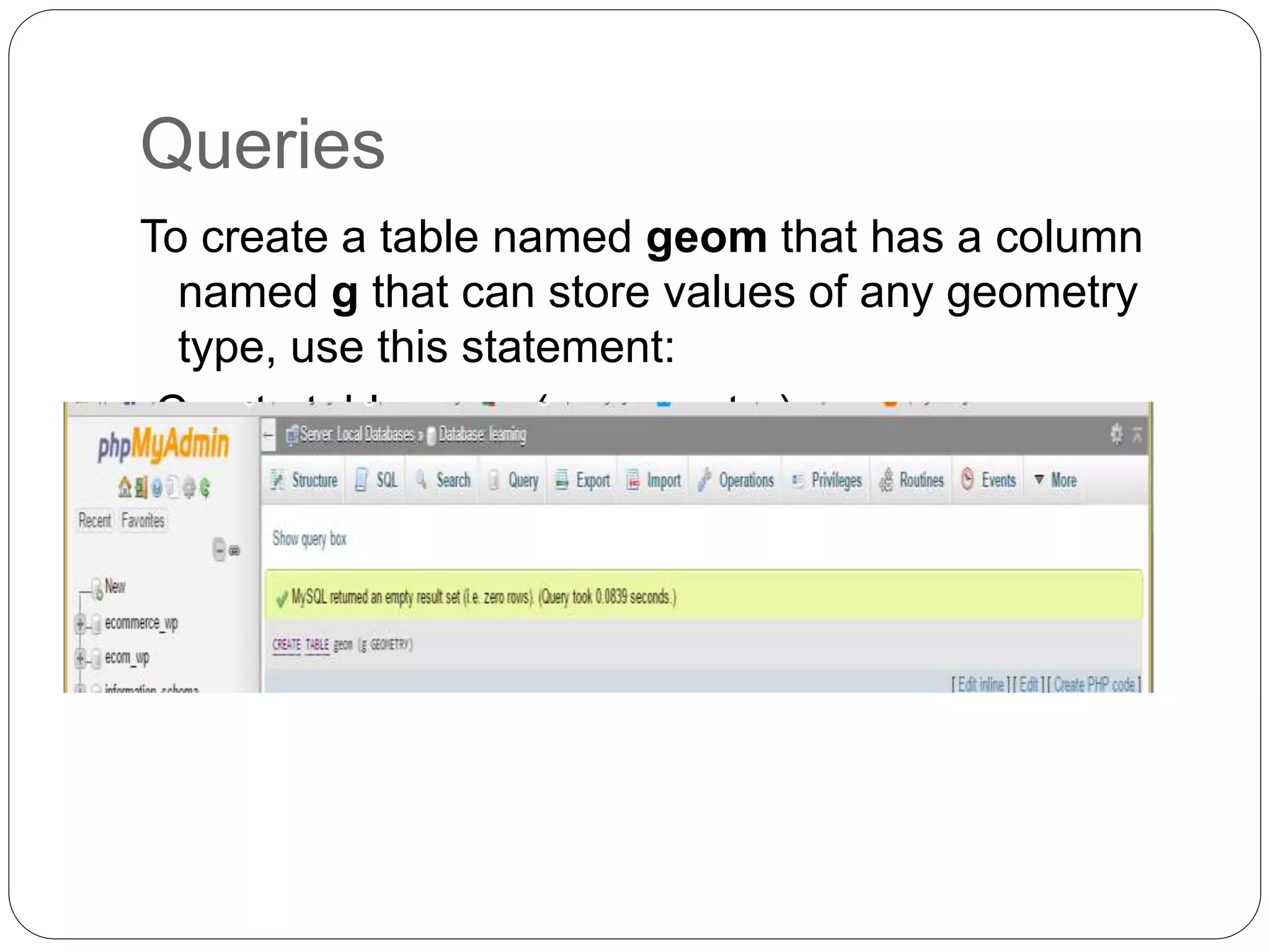 Queries
To create a table named geom that has a column
named g that can store values of any geometry
type, use this statement:
-Create table geom(g geometry);
 