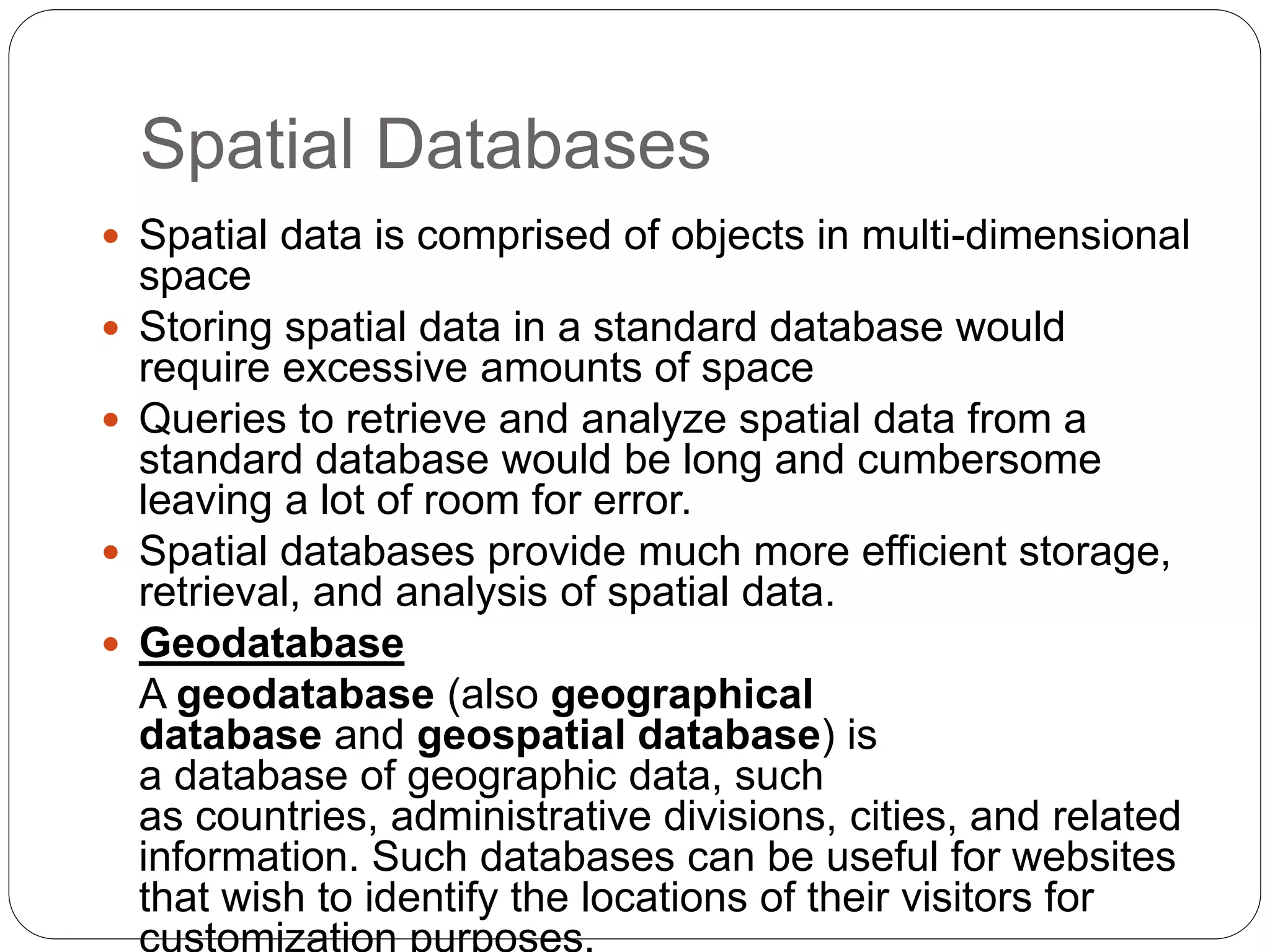 Spatial Databases
 Spatial data is comprised of objects in multi-dimensional
space
 Storing spatial data in a standard database would
require excessive amounts of space
 Queries to retrieve and analyze spatial data from a
standard database would be long and cumbersome
leaving a lot of room for error.
 Spatial databases provide much more efficient storage,
retrieval, and analysis of spatial data.
 Geodatabase
A geodatabase (also geographical
database and geospatial database) is
a database of geographic data, such
as countries, administrative divisions, cities, and related
information. Such databases can be useful for websites
that wish to identify the locations of their visitors for
customization purposes.
 