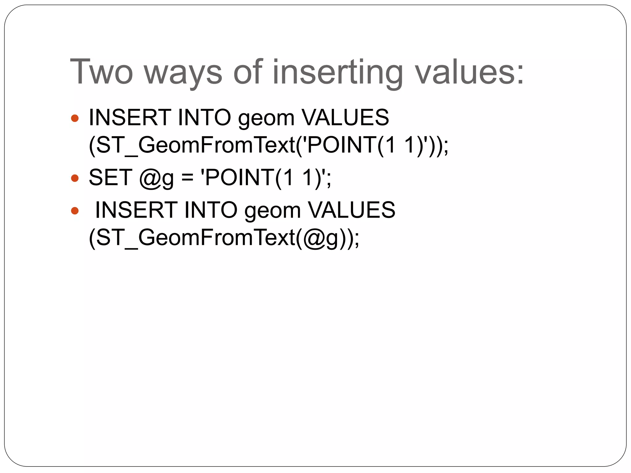 Two ways of inserting values:
 INSERT INTO geom VALUES
(ST_GeomFromText('POINT(1 1)'));
 SET @g = 'POINT(1 1)';
 INSERT INTO geom VALUES
(ST_GeomFromText(@g));
 
