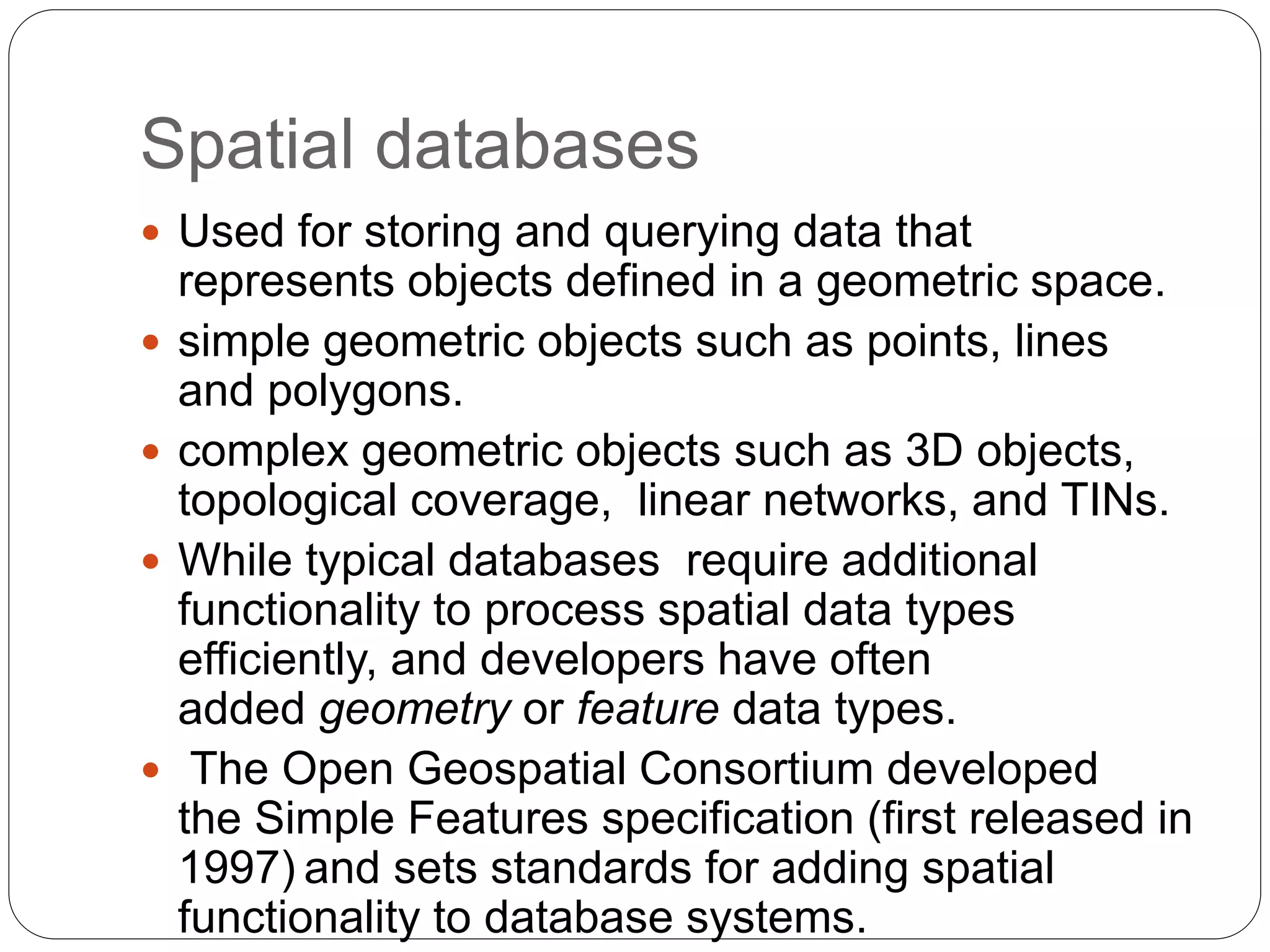 Spatial databases
 Used for storing and querying data that
represents objects defined in a geometric space.
 simple geometric objects such as points, lines
and polygons.
 complex geometric objects such as 3D objects,
topological coverage, linear networks, and TINs.
 While typical databases require additional
functionality to process spatial data types
efficiently, and developers have often
added geometry or feature data types.
 The Open Geospatial Consortium developed
the Simple Features specification (first released in
1997) and sets standards for adding spatial
functionality to database systems.
 