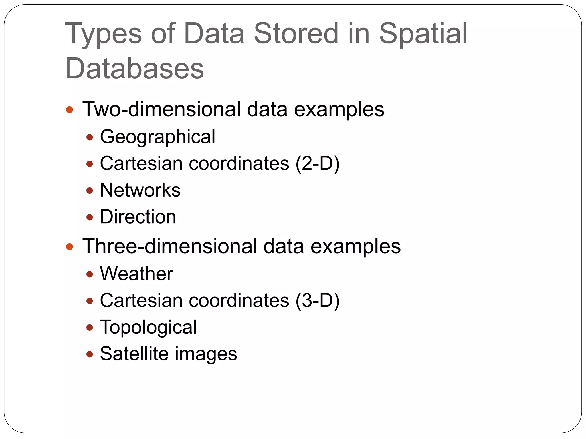 Types of Data Stored in Spatial
Databases
 Two-dimensional data examples
 Geographical
 Cartesian coordinates (2-D)
 Networks
 Direction
 Three-dimensional data examples
 Weather
 Cartesian coordinates (3-D)
 Topological
 Satellite images
 