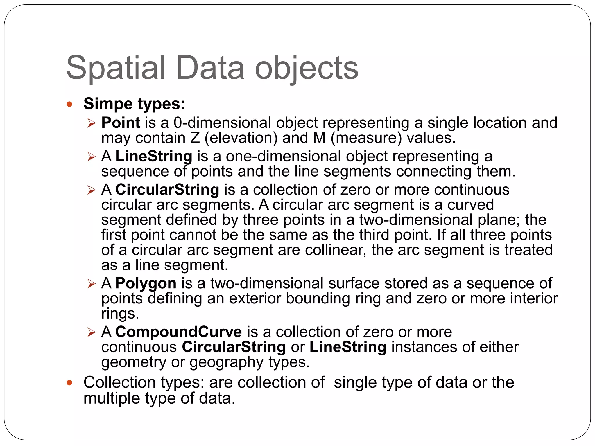 Spatial Data objects
 Simpe types:
 Point is a 0-dimensional object representing a single location and
may contain Z (elevation) and M (measure) values.
 A LineString is a one-dimensional object representing a
sequence of points and the line segments connecting them.
 A CircularString is a collection of zero or more continuous
circular arc segments. A circular arc segment is a curved
segment defined by three points in a two-dimensional plane; the
first point cannot be the same as the third point. If all three points
of a circular arc segment are collinear, the arc segment is treated
as a line segment.
 A Polygon is a two-dimensional surface stored as a sequence of
points defining an exterior bounding ring and zero or more interior
rings.
 A CompoundCurve is a collection of zero or more
continuous CircularString or LineString instances of either
geometry or geography types.
 Collection types: are collection of single type of data or the
multiple type of data.
 