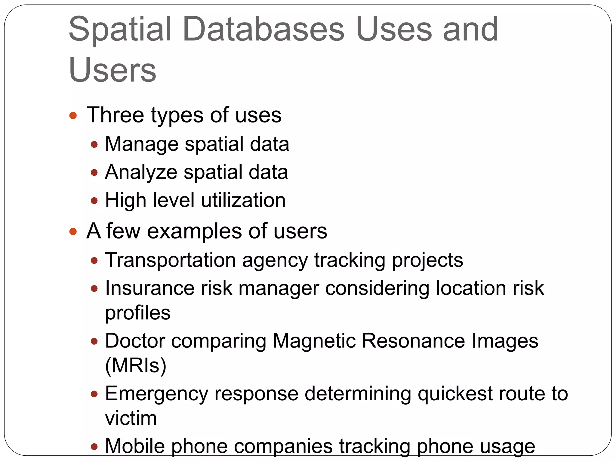 Spatial Databases Uses and
Users
 Three types of uses
 Manage spatial data
 Analyze spatial data
 High level utilization
 A few examples of users
 Transportation agency tracking projects
 Insurance risk manager considering location risk
profiles
 Doctor comparing Magnetic Resonance Images
(MRIs)
 Emergency response determining quickest route to
victim
 Mobile phone companies tracking phone usage
 
