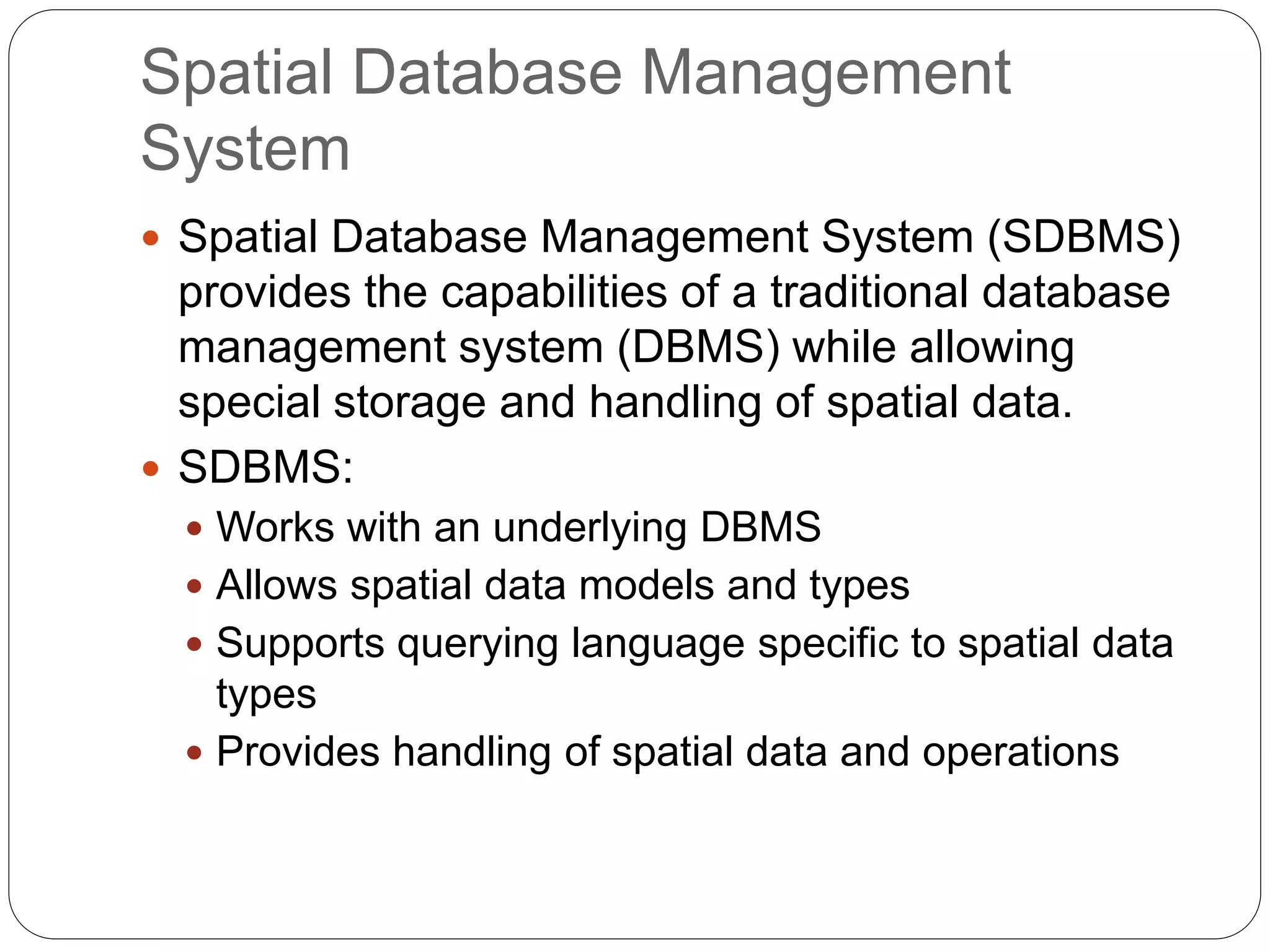 Spatial Database Management
System
 Spatial Database Management System (SDBMS)
provides the capabilities of a traditional database
management system (DBMS) while allowing
special storage and handling of spatial data.
 SDBMS:
 Works with an underlying DBMS
 Allows spatial data models and types
 Supports querying language specific to spatial data
types
 Provides handling of spatial data and operations
 