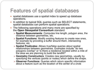 Features of spatial databases
 spatial databases use a spatial index to speed up database
operations.
 In addition to typical SQL queries such as SELECT statements,
spatial databases can perform spatial operations.
 The following operations and many more are specified by
the Open Geospatial Consortium standard:
 Spatial Measurements: Computes line length, polygon area, the
distance between geometries, etc.
 Spatial Functions: Modify existing features to create new ones,
for example by providing a buffer around them, intersecting
features, etc.
 Spatial Predicates: Allows true/false queries about spatial
relationships between geometries. Examples include "do two
polygons overlap" or 'is there a residence located within a mile of
the area we are planning to build the landfill?'
 Geometry Constructors: Creates new geometries, usually by
specifying the vertices (points or nodes) which define the shape.
 Observer Functions: Queries which return specific information
about a feature such as the location of the center of a circle
 