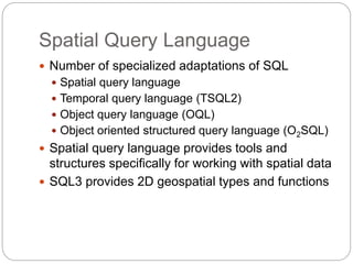 Spatial Query Language
 Number of specialized adaptations of SQL
 Spatial query language
 Temporal query language (TSQL2)
 Object query language (OQL)
 Object oriented structured query language (O2SQL)
 Spatial query language provides tools and
structures specifically for working with spatial data
 SQL3 provides 2D geospatial types and functions
 