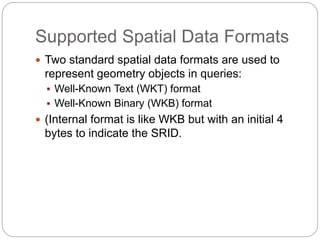 Supported Spatial Data Formats
 Two standard spatial data formats are used to
represent geometry objects in queries:
 Well-Known Text (WKT) format
 Well-Known Binary (WKB) format
 (Internal format is like WKB but with an initial 4
bytes to indicate the SRID.
 