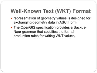 Well-Known Text (WKT) Format
 representation of geometry values is designed for
exchanging geometry data in ASCII form.
 The OpenGIS specification provides a Backus-
Naur grammar that specifies the formal
production rules for writing WKT values.
 
