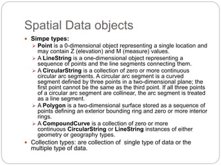 Spatial Data objects
 Simpe types:
 Point is a 0-dimensional object representing a single location and
may contain Z (elevation) and M (measure) values.
 A LineString is a one-dimensional object representing a
sequence of points and the line segments connecting them.
 A CircularString is a collection of zero or more continuous
circular arc segments. A circular arc segment is a curved
segment defined by three points in a two-dimensional plane; the
first point cannot be the same as the third point. If all three points
of a circular arc segment are collinear, the arc segment is treated
as a line segment.
 A Polygon is a two-dimensional surface stored as a sequence of
points defining an exterior bounding ring and zero or more interior
rings.
 A CompoundCurve is a collection of zero or more
continuous CircularString or LineString instances of either
geometry or geography types.
 Collection types: are collection of single type of data or the
multiple type of data.
 