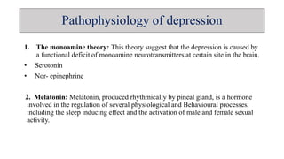 Pathophysiology of depression
1. The monoamine theory: This theory suggest that the depression is caused by
a functional deficit of monoamine neurotransmitters at certain site in the brain.
• Serotonin
• Nor- epinephrine
2. Melatonin: Melatonin, produced rhythmically by pineal gland, is a hormone
involved in the regulation of several physiological and Behavioural processes,
including the sleep inducing effect and the activation of male and female sexual
activity.
 