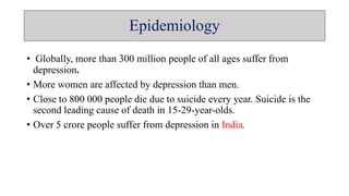 Epidemiology
• Globally, more than 300 million people of all ages suffer from
depression.
• More women are affected by depression than men.
• Close to 800 000 people die due to suicide every year. Suicide is the
second leading cause of death in 15-29-year-olds.
• Over 5 crore people suffer from depression in India.
 