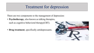 Treatment for depression
There are two components to the management of depression:
• Psychotherapy, also known as talking therapies,
such as cognitive behavioral therapy(CBT).
• Drug treatment, specifically antidepressants.
 