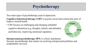 Psychotherapy
Two main types of psychotherapy used in depression.
Cognitive-behavioral therapy (CBT) is psycho-social intervention that aims of
improve mental health.
• CBT focuses on challenging and changing unhelpful
cognitive distortions (e.g. thoughts, beliefs, and attitudes)
and behaviors, improving emotional regulation.
Interpersonal psychotherapy (IPT) is a brief, attachment
focused psychotherapy that centers on resolving interpersonal problems and
symptomatic recovery.
 