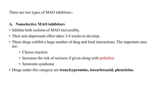 There are two types of MAO inhibitors:-
A. Nonselective MAO inhibitors
• Inhibits both isoform of MAO irreversibly.
• Their anti-depressant effect takes 3-4 weeks to develop.
• These drugs exhibit a large number of drug and food interactions. The important ones
are:
• Cheese reaction
• Increases the risk of seizures if given along with pethidine
• Serotonin syndrome
• Drugs under this category are tranylcypromine, isocarboxazid, phenelzine.
 