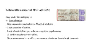 B. Reversible inhibitors of MAO-A(RIMAs)
Drug under this category is:
a) Moclobemide
• It is a reversible and selective MAO-A inhibitor.
• Short duration of action.
• Lack of anticholinergic, sedative, cognitive psychomotor
& cardiovascular adverse effect.
• Some common adverse effects are nausea, dizziness, headache & insomnia.
 