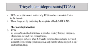 Tricyclic antidepressants(TCAs)
• TCAs were discovered in the early 1950s and were marketed later
in the decade.
• These drugs act by inhibiting the reuptake of both 5-HT & NA.
Pharmacological actions
1. CNS
In normal individuals it induce a peculiar clumsy feeling, tiredness,
sleepiness, difficulty in concentration.
In depressed patients after 2-3 weeks the mood is gradually elevated,
patient become more communicative and start to taking interest in self
and surroundings.
 