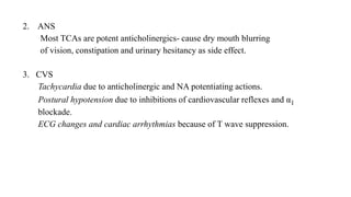 2. ANS
Most TCAs are potent anticholinergics- cause dry mouth blurring
of vision, constipation and urinary hesitancy as side effect.
3. CVS
Tachycardia due to anticholinergic and NA potentiating actions.
Postural hypotension due to inhibitions of cardiovascular reflexes and α1
blockade.
ECG changes and cardiac arrhythmias because of T wave suppression.
 