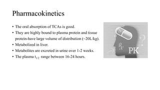 Pharmacokinetics
• The oral absorption of TCAs is good.
• They are highly bound to plasma protein and tissue
protein-have large volume of distribution (~20L/kg).
• Metabolized in liver.
• Metabolites are excreted in urine over 1-2 weeks.
• The plasma t1/2 range between 16-24 hours.
 