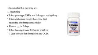 Drugs under this category are:
1. Fluoxetine
• It is a prototype SSRIs and is longest acting drug.
• It is metabolized to nor-fluoxetine that
retain the antidepressant activity.
• Plasma t1/2 is 2 days.
• It has been approved for use in children
7 year or older for depression and OCD.
 