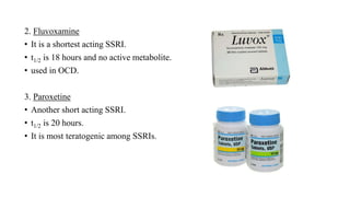 2. Fluvoxamine
• It is a shortest acting SSRI.
• t1/2 is 18 hours and no active metabolite.
• used in OCD.
3. Paroxetine
• Another short acting SSRI.
• t1/2 is 20 hours.
• It is most teratogenic among SSRIs.
 