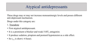 Atypical antidepressants
These drugs may or may not increase monoaminergic levels and posses different
anti-depressant mechanism.
Drugs under this category are:
1. Trazadone
• First atypical antidepressant.
• It is a prominent α blocker and weak 5-HT2 antagonist.
• It produce sedation, priapism and postural hypotension as a side effect.
• Its t1/2 is short (~6 hour).
 