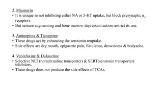 2. Mianserin
• It is unique in not inhibiting either NA or 5-HT uptake; but block presynaptic α2
receptors.
• But seizure augmenting and bone marrow depressant action restrict its use.
3. Amineptine & Tianeptine
• These drugs act by enhancing the serotonin reuptake.
• Side effects are dry mouth, epigastric pain, flatulence, drowsiness & bodyache.
4. Venlafaxine & Duloxetine
• Selective NET(noradrenaline transporter) & SERT(serotonin transporter)
inhibitors.
• These drugs does not produce the side effects of TCAs.
 