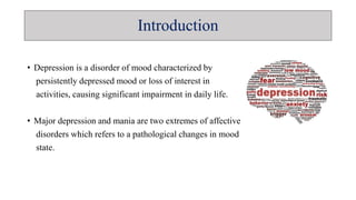Introduction
• Depression is a disorder of mood characterized by
persistently depressed mood or loss of interest in
activities, causing significant impairment in daily life.
• Major depression and mania are two extremes of affective
disorders which refers to a pathological changes in mood
state.
 