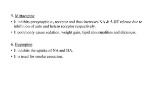5. Mirtazapine
• It inhibits presynaptic α2 receptor and thus increases NA & 5-HT release due to
inhibition of auto and hetero receptor respectively.
• It commonly cause sedation, weight gain, lipid abnormalities and dizziness.
6. Bupropion
• It inhibits the uptake of NA and DA.
• It is used for smoke cessation.
 