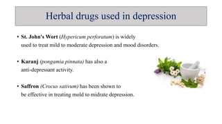 Herbal drugs used in depression
• St. John's Wort (Hypericum perforatum) is widely
used to treat mild to moderate depression and mood disorders.
• Karanj (pongamia pinnata) has also a
anti-depressant activity.
• Saffron (Crocus sativum) has been shown to
be effective in treating mold to midrate depression.
 