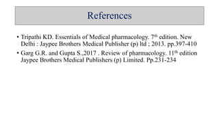 References
• Tripathi KD. Essentials of Medical pharmacology. 7th edition. New
Delhi : Jaypee Brothers Medical Publisher (p) ltd ; 2013. pp.397-410
• Garg G.R. and Gupta S.,2017 . Review of pharmacology. 11th edition
Jaypee Brothers Medical Publishers (p) Limited. Pp.231-234
 