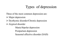 Types of depression
Three of the most common depression are:
 Major depression
 Dysthymic disorder/Chronic depression
 Atypical disorder
Manic/bipolar depression
Postpartum depression
Seasonal affective disorder (SAD)
 