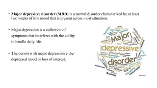 • Major depressive disorder (MDD) is a mental disorder characterized by at least
two weeks of low mood that is present across most situations.
• Major depression is a collection of
symptoms that interferes with the ability
to handle daily life.
• The person with major depression either
depressed mood or loss of interest.
 