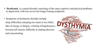 • Dysthymia, is a mood disorder consisting of the same cognitive and physical problems
as depression, with less severe but longer-lasting symptoms.
• Symptoms of dysthymic disorder include
sleep difficulties (sleeping too much or too little),
lake of energy or fatigue, a feeling of hopelessness,
lowered self esteem, difficulty in making decision
and concentrating.
 