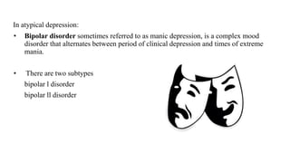 In atypical depression:
• Bipolar disorder sometimes referred to as manic depression, is a complex mood
disorder that alternates between period of clinical depression and times of extreme
mania.
• There are two subtypes
bipolar l disorder
bipolar ll disorder
 