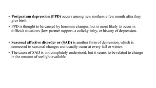 • Postpartum depression (PPD) occurs among new mothers a few month after they
give birth.
• PPD is thought to be caused by hormone changes, but is more likely to occur in
difficult situations (low partner support, a colicky baby, or history of depression.
• Seasonal affective disorder or (SAD) is another form of depression, which is
connected to seasonal changes and usually occur at every fall or winter.
• The cause of SAD is not completely understood, but it seems to be related to change
in the amount of sunlight available.
 