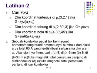 ME-2-8 49
Latihan-2
1. Cari ∇xG
a. Dlm koordinat kartesius di ρA(3,2,1) jika
G=xyz(ax+ay)
b. Dlm koordinat tabung di ρB(2,300
,3) jika G= ρφzaz
c. Dlm koordinat bola di ρC(4,300
,450
) jika
G=sinθ(ar+aθ+aφ)
2. Sebuah konduktor padat tak bermagnet
berpenampang bundar mempunyai sumbu z dan dialiri
arus total 60 A yang terdistribusi serbasama dlm arah
az. Jika jejarinya 4mm, cari : (a) Bφ di ρ=5mm (b) Bφ di
ρ=3mm (c)fluks magnetik total persatuan panjang di
dlmkonduktor (d) c)fluks magnetik total persatuan
panjang di luar konduktor
 