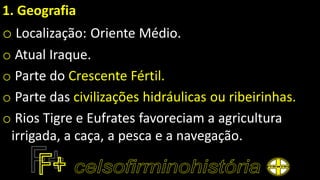 1. Geografia
o Localização: Oriente Médio.
o Atual Iraque.
o Parte do Crescente Fértil.
o Parte das civilizações hidráulicas ou ribeirinhas.
o Rios Tigre e Eufrates favoreciam a agricultura
irrigada, a caça, a pesca e a navegação.
 