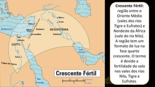 Crescente Fértil:
região entre o
Oriente Médio
(vales dos rios
Tigre e Eufrates) e
Nordeste da África
(vale do rio Nilo).
A região tem um
formato de lua na
fase quarto
crescente. O termo
é devido a
fertilidade do solo
nos vales dos rios
Nilo, Tigre e
Eufrates.
 