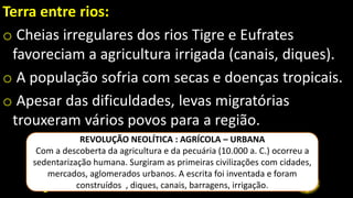Terra entre rios:
o Cheias irregulares dos rios Tigre e Eufrates
favoreciam a agricultura irrigada (canais, diques).
o A população sofria com secas e doenças tropicais.
o Apesar das dificuldades, levas migratórias
trouxeram vários povos para a região.
REVOLUÇÃO NEOLÍTICA : AGRÍCOLA – URBANA
Com a descoberta da agricultura e da pecuária (10.000 a. C.) ocorreu a
sedentarização humana. Surgiram as primeiras civilizações com cidades,
mercados, aglomerados urbanos. A escrita foi inventada e foram
construídos , diques, canais, barragens, irrigação.
 