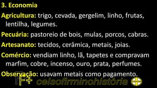 3. Economia
Agricultura: trigo, cevada, gergelim, linho, frutas,
lentilha, legumes.
Pecuária: pastoreio de bois, mulas, porcos, cabras.
Artesanato: tecidos, cerâmica, metais, joias.
Comércio: vendiam linho, lã, tapetes e compravam
marfim, cobre, incenso, ouro, prata, perfumes.
Observação: usavam metais como pagamento.
 