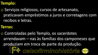 Templo:
o Serviços religiosos, cursos de artesanato,
praticavam empréstimos a juros e corretagens com
recibos e letras.
Terras:
o Controladas pelo Templo, os sacerdotes
arrendavam – nas às famílias dos camponeses que
produziam em troca de parte da produção.
 