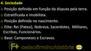 4. Sociedade
o Posição definida em função da disputa pela terra.
o Estratificada e imobilista.
o Posição definida no nascimento.
o Elite: Rei (Patesi), Nobreza, Sacerdotes, Militares,
Escribas, Funcionários.
o Base: Camponeses e Escravos.
 