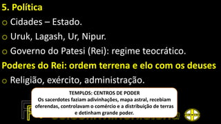 5. Política
o Cidades – Estado.
o Uruk, Lagash, Ur, Nipur.
o Governo do Patesi (Rei): regime teocrático.
Poderes do Rei: ordem terrena e elo com os deuses
o Religião, exército, administração.
TEMPLOS: CENTROS DE PODER
Os sacerdotes faziam adivinhações, mapa astral, recebiam
oferendas, controlavam o comércio e a distribuição de terras
e detinham grande poder.
 