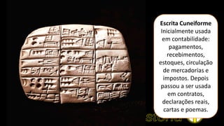 Escrita Cuneiforme
Inicialmente usada
em contabilidade:
pagamentos,
recebimentos,
estoques, circulação
de mercadorias e
impostos. Depois
passou a ser usada
em contratos,
declarações reais,
cartas e poemas.
 