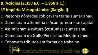 B. Acádios (2.350 a.C. – 1.950 a.C.):
1º Império Mesopotâmico (Sargão I):
o Pastores nômades cobiçavam terras sumerianas.
o Dominaram a Suméria e Acad tornou – se capital.
o Assimilaram a cultura (costumes) sumeriana.
o Dominaram do Golfo Pérsico ao Mediterrâneo.
o Cobravam tributos em forma de trabalho.
 