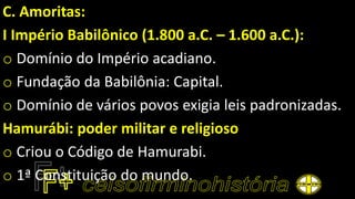 C. Amoritas:
I Império Babilônico (1.800 a.C. – 1.600 a.C.):
o Domínio do Império acadiano.
o Fundação da Babilônia: Capital.
o Domínio de vários povos exigia leis padronizadas.
Hamurábi: poder militar e religioso
o Criou o Código de Hamurabi.
o 1ª Constituição do mundo.
 