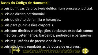 Bases do Código de Hamurabi:
oLeis punitivas de prováveis delitos num processo judicial.
oLeis de direito patrimonial.
oLeis do direito de família e heranças.
oLeis para punir lesões corporais.
oLeis com direitos e obrigações de classes especiais como:
médicos, veterinários, barbeiros, pedreiros e barqueiros.
oLeis regulatórias de preços e salários.
oLeis adicionais regulatórias da posse de escravos.
 